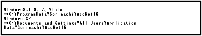 テキスト ボックス: Windows8.1 8、7、Vista
⇒C:\ProgramData\Sorimachi\AccNet16
Windows XP
⇒C:\Documents and Settings\All Users\Application Data\Sorimachi\AccNet16
