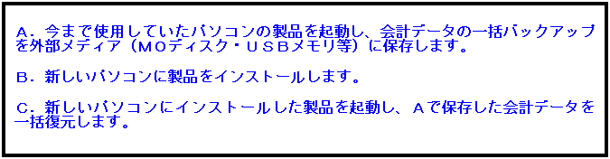 テキスト ボックス: Ａ．今まで使用していたパソコンの製品を起動し、会計データの一括バックアップを外部メディア（ＭＯディスク・ＵＳＢメモリ等）に保存します。
 
Ｂ．新しいパソコンに製品をインストールします。
 
Ｃ．新しいパソコンにインストールした製品を起動し、Ａで保存した会計データを一括復元します。
