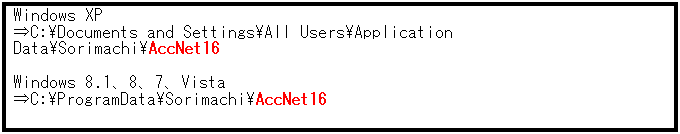 テキスト ボックス: Windows XP
⇒C:\Documents and Settings\All Users\Application Data\Sorimachi\AccNet16 
 
Windows 8.1、8、7、Vista
⇒C:\ProgramData\Sorimachi\AccNet16
