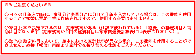 テキスト ボックス: ※※ご注意ください※※

○日々の仕訳入力時に、家計分と事業分とに分けて仕訳を入力している場合は、この機能を使用することで振替伝票が二重に作成されますので、使用する必要はありません。

○家計比率を設定できるのは、期末残高がある（仕訳で使われている）「経費」の勘定科目と補助科目になります（期末残高が０円の経費科目は家事関連費計算表には表示されません）。

○該当の勘定科目において、期中における家計比率が異なる場合、この機能を使用することができません。直接「帳簿」画面より家計分を振り替える仕訳をご入力ください。
