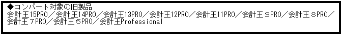 テキスト ボックス: ◆コンバート対象の旧製品
会計王15PRO／会計王14PRO／会計王13PRO／会計王12PRO／会計王11PRO／会計王９PRO／会計王８PRO／会計王７PRO／会計王５PRO／会計王Professional
 
 
