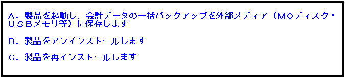 テキスト ボックス: Ａ．製品を起動し、会計データの一括バックアップを外部メディア（ＭＯディスク・ＵＳＢメモリ等）に保存します
 
Ｂ．製品をアンインストールします
 
Ｃ．製品を再インストールします
