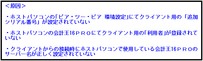 テキスト ボックス: ＜原因＞

・ホストパソコンの｢ピア・ツー・ピア 環境設定｣にてクライアント用の「追加シリアル番号」が設定されていない

・ホストパソコンの会計王16ＰＲＯにてクライアント用の｢利用者｣が登録されていない

・クライアントからの接続時にホストパソコンで使用している会計王16ＰＲＯのサーバー名が正しく設定されていない
