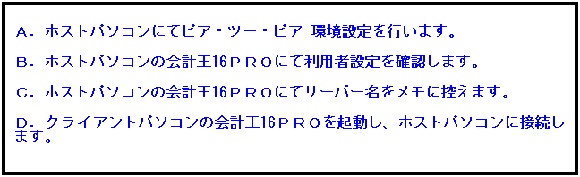 テキスト ボックス: Ａ．ホストパソコンにてピア・ツー・ピア 環境設定を行います。
 
Ｂ．ホストパソコンの会計王16ＰＲＯにて利用者設定を確認します。
 
Ｃ．ホストパソコンの会計王16ＰＲＯにてサーバー名をメモに控えます。
 
Ｄ．クライアントパソコンの会計王16ＰＲＯを起動し、ホストパソコンに接続します。
