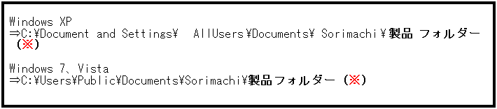 テキスト ボックス: Windows XP
⇒C:\Document and Settings\AllUsers\Documents\Sorimachi\製品フォルダー（※）
 
Windows 7、Vista
⇒C:\Users\Public\Documents\Sorimachi\製品フォルダー（※）
