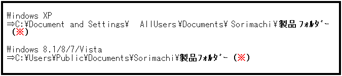 テキスト ボックス: Windows XP
⇒C:\Document and Settings\AllUsers\Documents\Sorimachi\製品ﾌｫﾙﾀﾞｰ（※）
 
Windows 8.1/8/7/Vista
⇒C:\Users\Public\Documents\Sorimachi\製品ﾌｫﾙﾀﾞｰ（※）
