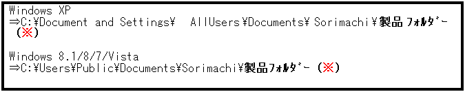 テキスト ボックス: Windows XP
⇒C:\Document and Settings\AllUsers\Documents\Sorimachi\製品ﾌｫﾙﾀﾞｰ（※）
 
Windows 8.1/8/7/Vista
⇒C:\Users\Public\Documents\Sorimachi\製品ﾌｫﾙﾀﾞｰ（※）
