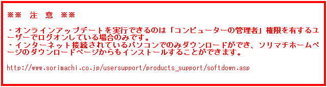 テキスト ボックス: ※※　注　意　※※
 
・オンラインアップデートを実行できるのは「コンピューターの管理者」権限を有するユーザーでログオンしている場合のみです。
・インターネット接続されているパソコンでのみダウンロードができ、ソリマチホームページのダウンロードページからもインストールすることができます。
 
https://www.sorimachi.co.jp/usersupport/products_support/softdown.asp
