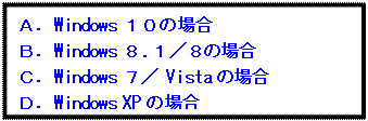 テキスト ボックス: Ａ．Windows １０の場合
Ｂ．Windows ８.１／８の場合
Ｃ．Windows ７／ Vistaの場合
Ｄ．Windows XPの場合
