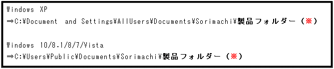 テキスト ボックス: Windows XP
⇒C:\Document and Settings\AllUsers\Documents\Sorimachi\製品フォルダー（※）

Windows 10/8.1/8/7/Vista
⇒C:\Users\Public\Documents\Sorimachi\製品フォルダー（※）
