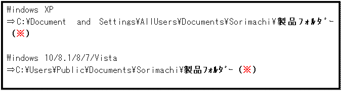 テキスト ボックス: Windows XP
⇒C:\Document and Settings\AllUsers\Documents\Sorimachi\製品ﾌｫﾙﾀﾞｰ（※）

Windows 10/8.1/8/7/Vista
⇒C:\Users\Public\Documents\Sorimachi\製品ﾌｫﾙﾀﾞｰ（※）
