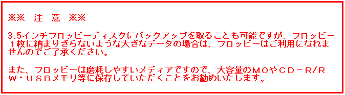 テキスト ボックス:  
※※　注　意　※※
3.5インチフロッピーディスクにバックアップを取ることも可能ですが、フロッピー１枚に納まりきらないような大きなデータの場合は、フロッピーはご利用になれませんのでご了承ください。
また、フロッピーは磨耗しやすいメディアですので、大容量のＭＯやＣＤ−Ｒ/ＲＷ・ＵＳＢメモリ等に保存していただくことをお勧めいたします。
