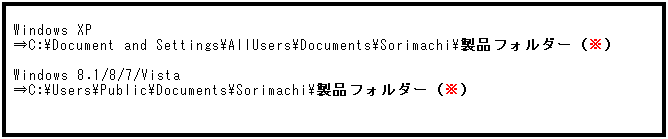 テキスト ボックス: Windows XP
⇒C:\Document and Settings\AllUsers\Documents\Sorimachi\製品フォルダー（※）
 
Windows 8.1/8/7/Vista
⇒C:\Users\Public\Documents\Sorimachi\製品フォルダー（※）
