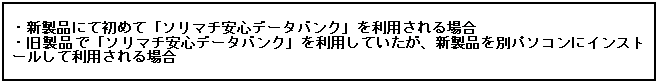 テキスト ボックス:  
・新製品にて初めて「ソリマチ安心データバンク」を利用される場合
・旧製品で「ソリマチ安心データバンク」を利用していたが、新製品を別パソコンにインストールして利用される場合
