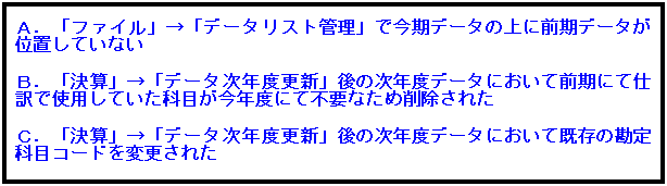 テキスト ボックス: Ａ．「ファイル」→「データリスト管理」で今期データの上に前期データが位置していない
 
Ｂ．「決算」→「データ次年度更新」後の次年度データにおいて前期にて仕訳で使用していた科目が今年度にて不要なため削除された
 
Ｃ．「決算」→「データ次年度更新」後の次年度データにおいて既存の勘定科目コードを変更された
