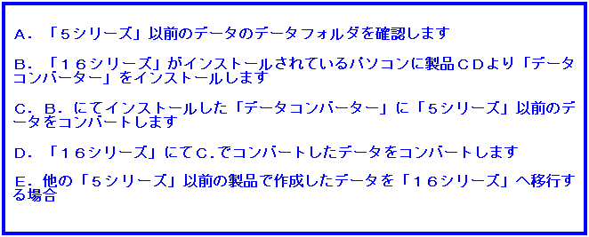 テキスト ボックス: Ａ．「５シリーズ」以前のデータのデータフォルダを確認します
 
Ｂ．「１６シリーズ」がインストールされているパソコンに製品ＣＤより「データコンバーター」をインストールします
 
Ｃ．Ｂ．にてインストールした「データコンバーター」に「５シリーズ」以前のデータをコンバートします
 
Ｄ．「１６シリーズ」にてＣ.でコンバートしたデータをコンバートします
 
Ｅ．他の「５シリーズ」以前の製品で作成したデータを「１６シリーズ」へ移行する場合
 
