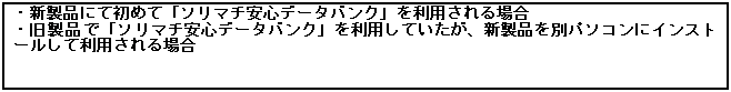 テキスト ボックス: ・新製品にて初めて「ソリマチ安心データバンク」を利用される場合
・旧製品で「ソリマチ安心データバンク」を利用していたが、新製品を別パソコンにインストールして利用される場合
