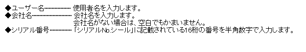 テキスト ボックス: ◆ユーザー名·················· 使用者名を入力します。
◆会社名··························· 会社名を入力します。
会社名がない場合は、空白でもかまいません。
◆シリアル番号··············· 「シリアルNo.シール」に記載されている16桁の番号を半角数字で入力します。
