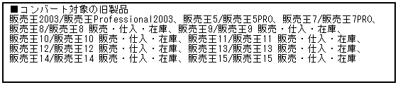 テキスト ボックス: ■コンバート対象の旧製品
販売王2003/販売王Professional2003、販売王5/販売王5PRO、販売王7/販売王7PRO、
販売王8/販売王8 販売・仕入・在庫、販売王9/販売王9 販売・仕入・在庫、
販売王10/販売王10 販売・仕入・在庫、販売王11/販売王11 販売・仕入・在庫、
販売王12/販売王12 販売・仕入・在庫、販売王13/販売王13 販売・仕入・在庫、
販売王14/販売王14 販売・仕入・在庫、販売王15/販売王15 販売・仕入・在庫
